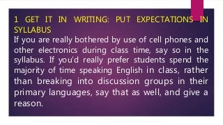 1 GET IT IN WRITING: PUT EXPECTATIONS IN
SYLLABUS
If you are really bothered by use of cell phones and
other electronics d...