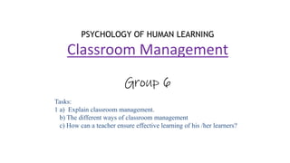 PSYCHOLOGY OF HUMAN LEARNING
Classroom Management
Group 6
Tasks:
1 a) Explain classroom management.
b) The different ways of classroom management
c) How can a teacher ensure effective learning of his /her learners?
 