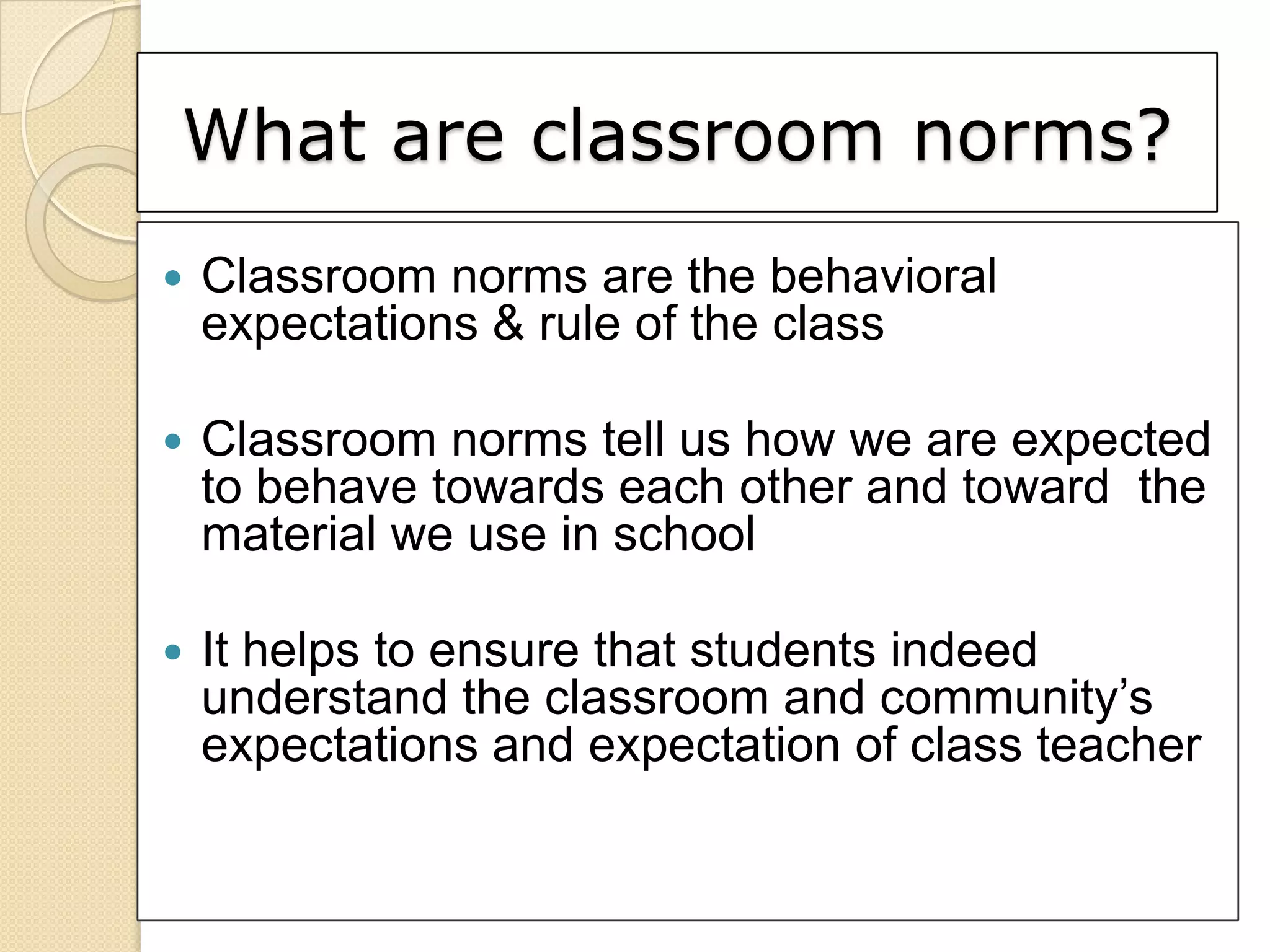 What are classroom norms?
   Classroom norms are the behavioral
    expectations & rule of the class

   Classroom norms tell us how we are expected
    to behave towards each other and toward the
    material we use in school

   It helps to ensure that students indeed
    understand the classroom and community’s
    expectations and expectation of class teacher
 