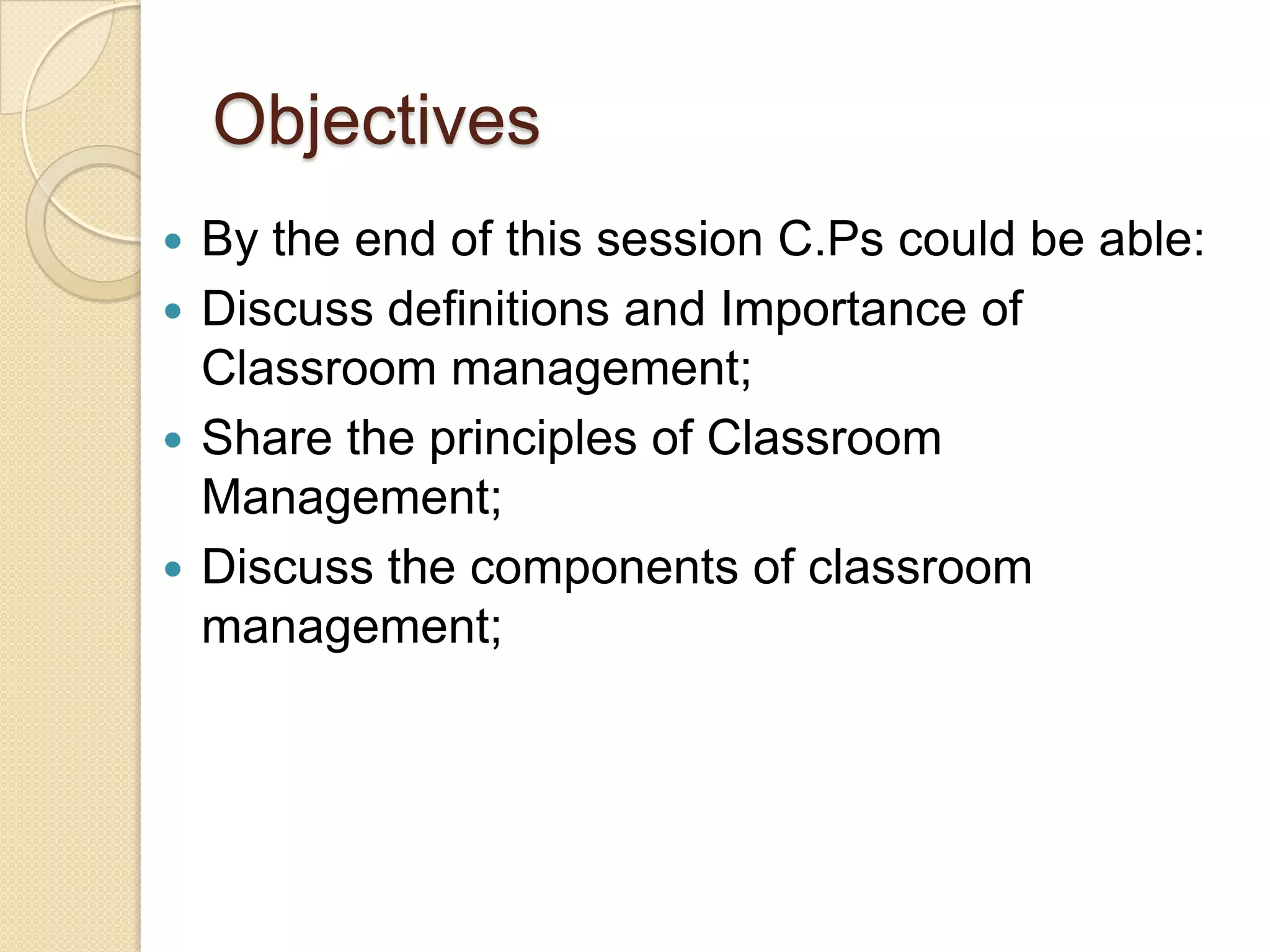 Objectives
 By the end of this session C.Ps could be able:
 Discuss definitions and Importance of
  Classroom management;
 Share the principles of Classroom
  Management;
 Discuss the components of classroom
  management;
 