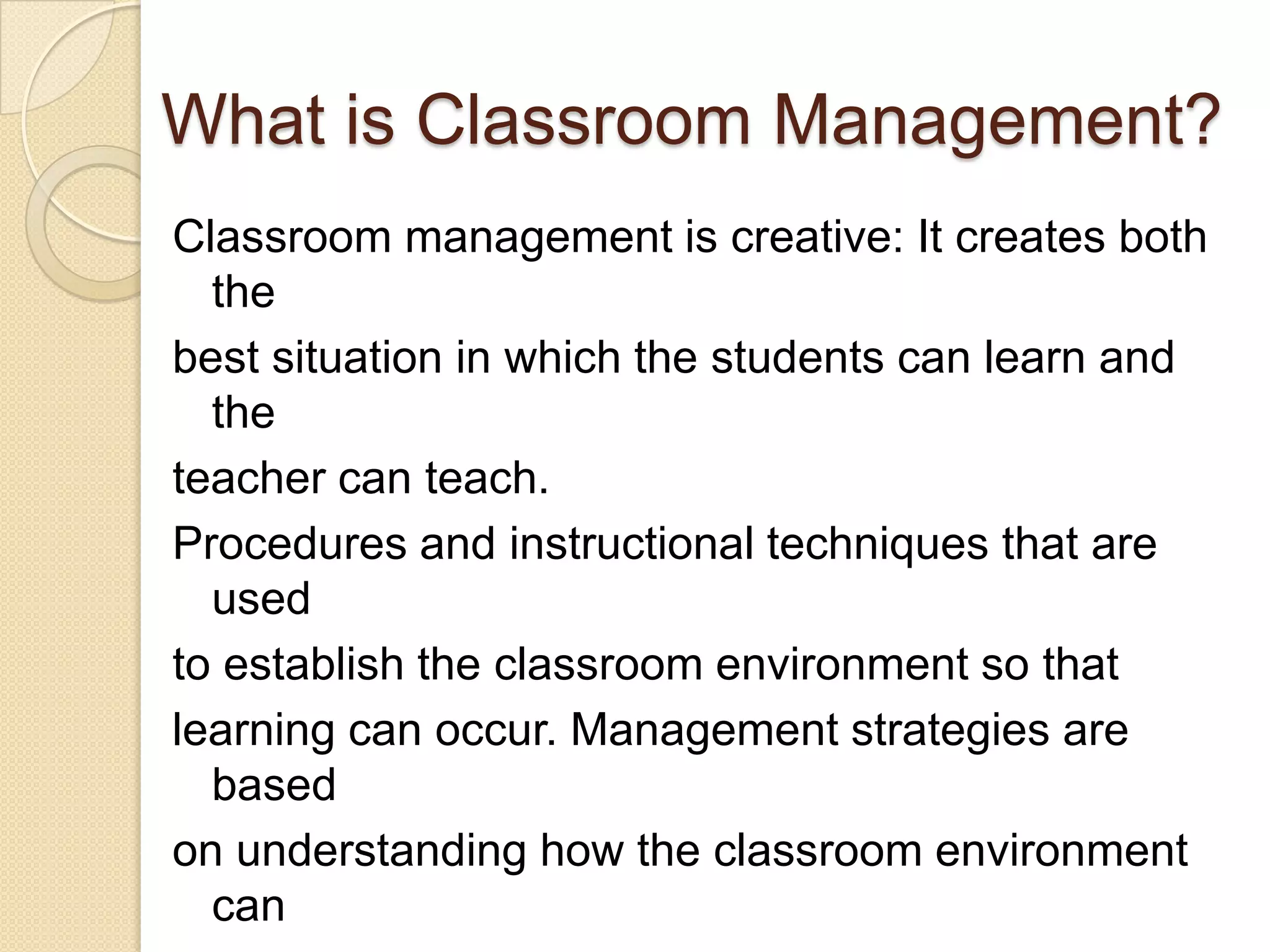 What is Classroom Management?
Classroom management is creative: It creates both
  the
best situation in which the students can learn and
  the
teacher can teach.
Procedures and instructional techniques that are
  used
to establish the classroom environment so that
learning can occur. Management strategies are
  based
on understanding how the classroom environment
  can
 