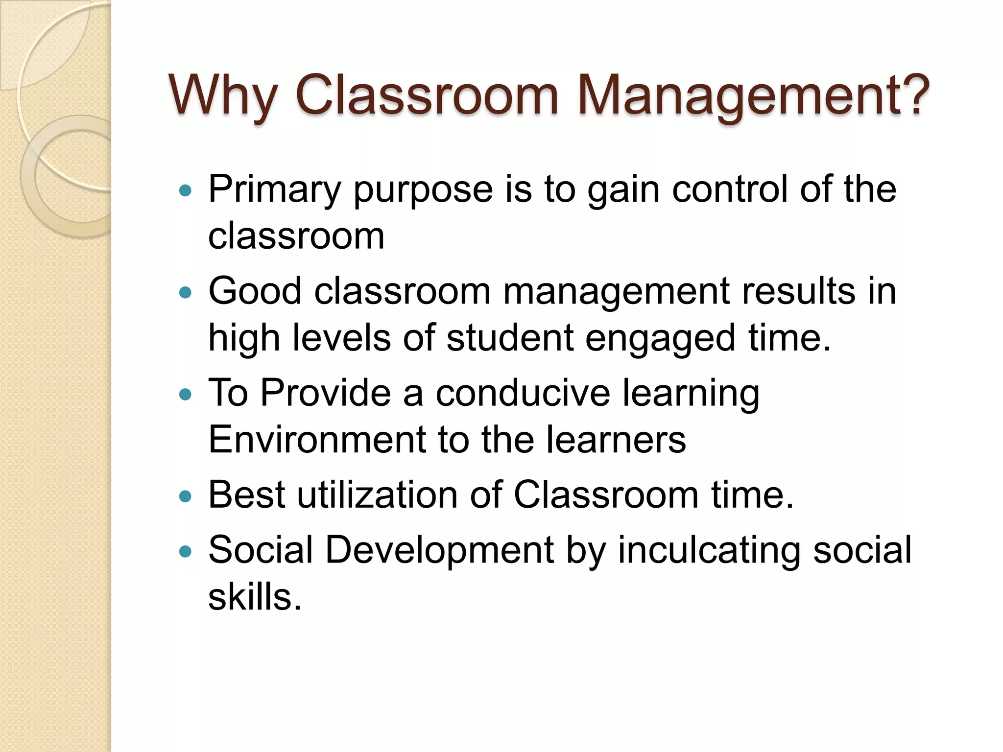 Why Classroom Management?
   Primary purpose is to gain control of the
    classroom
   Good classroom management results in
    high levels of student engaged time.
   To Provide a conducive learning
    Environment to the learners
   Best utilization of Classroom time.
   Social Development by inculcating social
    skills.
 