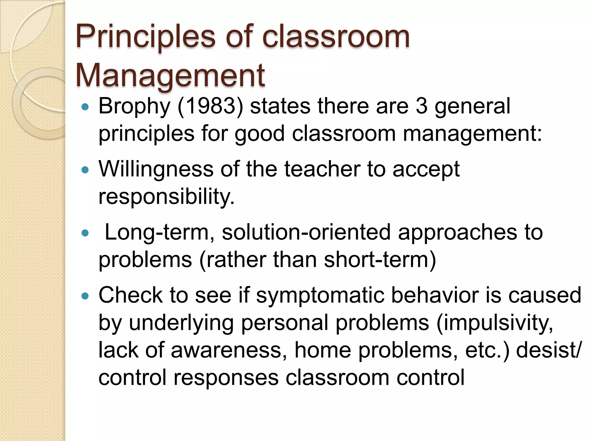 Principles of classroom
Management
   Brophy (1983) states there are 3 general
    principles for good classroom management:
   Willingness of the teacher to accept
    responsibility.
   Long-term, solution-oriented approaches to
    problems (rather than short-term)
   Check to see if symptomatic behavior is caused
    by underlying personal problems (impulsivity,
    lack of awareness, home problems, etc.) desist/
    control responses classroom control
 