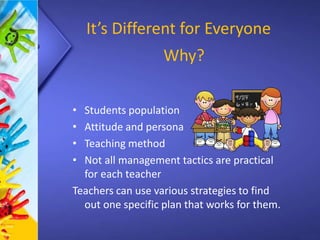 It’s Different for Everyone
• Students population
• Attitude and persona
• Teaching method
• Not all management tactics are practical
for each teacher
Teachers can use various strategies to find
out one specific plan that works for them.
Why?
 