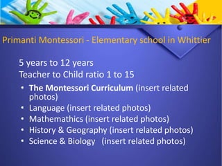 Primanti Montessori - Elementary school in Whittier
• The Montessori Curriculum (insert related
photos)
• Language (insert related photos)
• Mathemathics (insert related photos)
• History & Geography (insert related photos)
• Science & Biology (insert related photos)
5 years to 12 years
Teacher to Child ratio 1 to 15
 