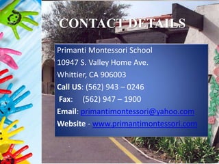 CONTACT DETAILS
Primanti Montessori School
10947 S. Valley Home Ave.
Whittier, CA 906003
Call US: (562) 943 – 0246
Fax: (562) 947 – 1900
Email: primantimontessori@yahoo.com
Website - www.primantimontessori.com
 