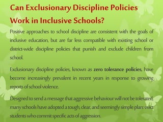 Can Exclusionary Discipline Policies
Work in Inclusive Schools?
Positive approaches to school discipline are consistent with the goals of
inclusive education, but are far less compatible with existing school or
district-wide discipline policies that punish and exclude children from
school.
Exclusionary discipline policies, known as zero tolerance policies, have
become increasingly prevalent in recent years in response to growing
reportsofschoolviolence.
Designedtosendamessagethataggressivebehaviourwillnotbetolerated,
manyschoolshaveadoptedatough,clear,andseeminglysimpleplan:evict
studentswhocommitspecificactsofaggression.
 