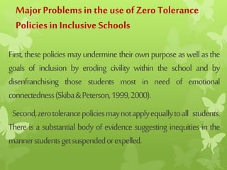 Major Problemsin the use ofZero Tolerance
Policies inInclusiveSchools
First,thesepoliciesmayunderminetheirownpurposeaswellasthe
goals of inclusion by eroding civility within the school and by
disenfranchising those students most in need of emotional
connectedness(Skiba&Peterson,1999,2000).
Second,zerotolerancepoliciesmaynotapplyequallytoall students.
There is a substantial body of evidence suggesting inequities in the
mannerstudentsgetsuspendedorexpelled.
 