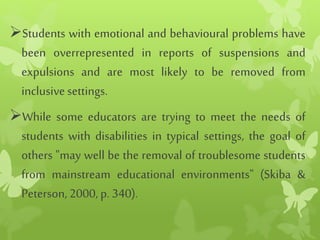 Students with emotional and behavioural problems have
been overrepresented in reports of suspensions and
expulsions and are most likely to be removed from
inclusivesettings.
While some educators are trying to meet the needs of
students with disabilities in typical settings, the goal of
others "may well be the removal of troublesome students
from mainstream educational environments" (Skiba &
Peterson, 2000, p. 340).
 
