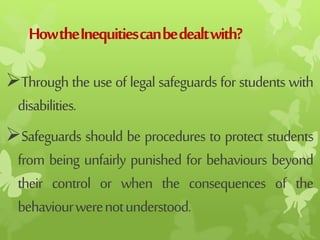 HowtheInequitiescanbedealtwith?
Through the use of legal safeguardsfor students with
disabilities.
Safeguards should be procedures to protect students
from being unfairly punished for behaviours beyond
their control or when the consequences of the
behaviourwerenotunderstood.
 