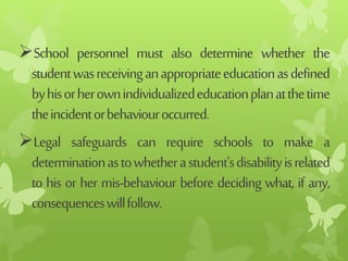 School personnel must also determine whether the
studentwasreceivinganappropriateeducationasdefined
byhisorherownindividualizededucationplanatthetime
theincidentorbehaviouroccurred.
Legal safeguards can require schools to make a
determinationastowhetherastudent'sdisabilityisrelated
to his or her mis-behaviour before deciding what, if any,
consequenceswillfollow.
 