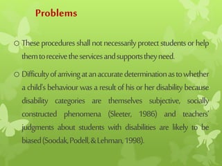 Problems
oTheseproceduresshallnotnecessarilyprotectstudentsorhelp
themtoreceivetheservicesandsupportstheyneed.
oDifficultyofarrivingatanaccuratedeterminationastowhether
achild'sbehaviourwasaresultofhisorherdisabilitybecause
disability categories are themselves subjective, socially
constructed phenomena (Sleeter, 1986) and teachers'
judgments about students with disabilities are likely to be
biased(Soodak,Podell,&Lehman,1998).
 