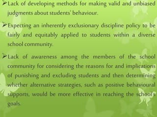 Lack of developing methods for making valid and unbiased
judgments aboutstudents'behaviour.
Expecting an inherently exclusionary discipline policy to be
fairly and equitably applied to students within a diverse
schoolcommunity.
Lack of awareness among the members of the school
community for considering the reasons for and implications
of punishing and excluding students and then determining
whether alternative strategies, such as positive behavioural
supports, would be more effective in reaching the school's
goals.
 