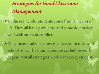 StrategiesforGoodClassroom
Management
In the real world, students come fromall walks of
life. They all have problems, and somedonotdeal
well with stress or conflict.
Of course, students know the classroom rules and
school rules. The boundaries are set before work
begins. Notall strategies work withevery student.
 