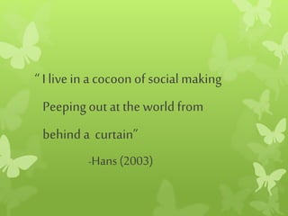 “ Ilivein a cocoonof socialmaking
Peepingout at the world from
behind a curtain”
-Hans (2003)
 
