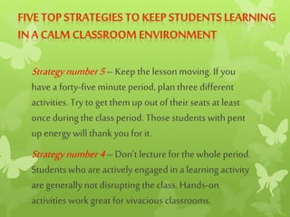Strategynumber5– Keep the lesson moving. If you
have a forty-five minuteperiod, plan threedifferent
activities. Try to get themup outof theirseats at least
once during the class period. Those students with pent
up energy willthankyou for it.
Strategynumber4– Don’t lecture forthewholeperiod.
Studentswho are actively engaged in a learning activity
are generallynotdisrupting the class. Hands-on
activities work great for vivacious classrooms.
 