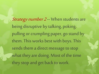 Strategynumber2-- When students are
beingdisruptiveby talking,poking,
pulling orcrumpling paper,go stand by
them. Thisworks bestwithboys.This
sends them adirect messageto stop
what they aredoing. Mostof the time
they stopandget backto work.
 