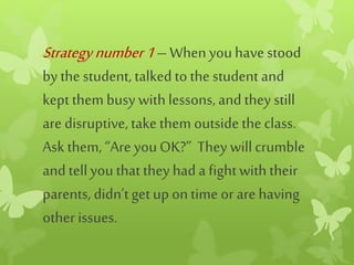 Strategynumber1– Whenyouhave stood
by the student, talked to the student and
kept them busy with lessons, and they still
are disruptive, take them outsidethe class.
Ask them, “Are youOK?” They will crumble
and tellyou that they had a fightwith their
parents, didn’tget up ontime or are having
other issues.
 