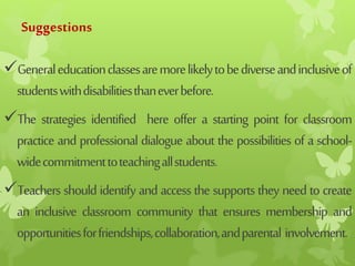 Suggestions
Generaleducationclassesaremorelikelytobediverseandinclusiveof
studentswithdisabilitiesthaneverbefore.
The strategies identified here offer a starting point for classroom
practice and professional dialogue about the possibilities of a school-
widecommitmenttoteachingallstudents.
Teachers shouldidentifyandaccessthesupportstheyneedtocreate
an inclusive classroom community that ensures membership and
opportunitiesforfriendships,collaboration,andparental involvement.
 