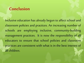 Conclusion
Inclusive education has already begun to affect school and
classroom policies and practices. An increasing number of
schools are employing inclusive, community-building
management practices. It is now the responsibility of all
educators to ensure that school policies and classroom
practices are consistent with what is in the best interest of
allchildren.
 