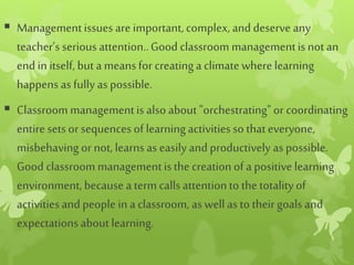  Managementissues are important, complex, and deserve any
teacher’s serious attention..Good classroom managementis not an
end in itself, but a meansfor creatinga climatewhere learning
happens as fully as possible.
 Classroom managementis also about "orchestrating"or coordinating
entire sets or sequences of learningactivities so thateveryone,
misbehaving or not, learns as easily and productively as possible.
Good classroom managementisthe creation of a positive learning
environment, because a term callsattentionto the totalityof
activities and people in a classroom, as well as to theirgoals and
expectationsabout learning.
 