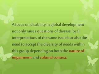 A focus ondisabilityin globaldevelopment
not onlyraises questions of diverse local
interpretations of the same issue but also the
needto accept the diversity of needswithin
this groupdependingon boththe nature of
impairmentand cultural context.
 