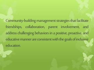 Community-buildingmanagementstrategiesthatfacilitate
friendships, collaboration, parent involvement, and
addresschallengingbehaviorsinapositive,proactive,and
educativemannerareconsistentwiththegoalsofinclusive
education.
 