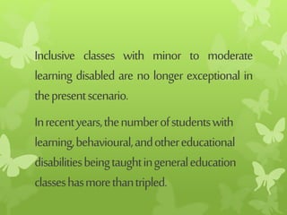 Inclusive classes with minor to moderate
learning disabled are no longer exceptional in
thepresentscenario.
Inrecentyears,thenumberofstudentswith
learning,behavioural,andothereducational
disabilitiesbeingtaughtingeneraleducation
classeshasmorethantripled.
 