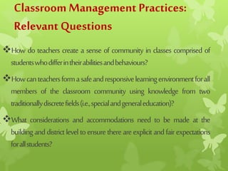 Classroom Management Practices:
Relevant Questions
How do teachers create a sense of community in classes comprised of
studentswhodifferintheirabilitiesandbehaviours?
Howcanteachersformasafeandresponsivelearningenvironmentforall
members of the classroom community using knowledge from two
traditionallydiscretefields(i.e.,specialandgeneraleducation)?
What considerations and accommodations need to be made at the
buildinganddistrictleveltoensurethereareexplicitandfairexpectations
forallstudents?
 