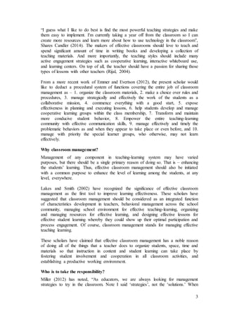 “I guess what I like to do best is find the most powerful teaching strategies and make 
them easy to implement. I'm currently taking a year off from the classroom so I can 
create more resources and learn more about how to use technology in the classroom”, 
Shares Candler (2014). The makers of effective classrooms should love to teach and 
spend significant amount of time in writing books and developing a collection of 
teaching materials. And more importantly, the teaching styles should include many 
active engagement strategies such as cooperative learning, interactive whiteboard use, 
and learning centers. On top of all, the teacher should have a passion for sharing those 
types of lessons with other teachers (Rijal, 2004). 
From a more recent work of Emmer and Evertson (2012), the present scholar would 
like to deduct a procedural system of functions covering the entire job of classroom 
management as – 1. organize the classroom materials, 2. make a choice over rules and 
procedures, 3. manage strategically and effectively the work of the students as a 
collaborative mission, 4. commence everything with a good start, 5. expose 
effectiveness in planning and executing lessons, 6. help students develop and manage 
cooperative learning groups within the class membership, 7. Transform and maintain 
more conducive student behavior, 8. Empower the entire teaching-learning 
community with effective communication skills, 9. manage effectively and timely the 
problematic behaviors as and when they appear to take place or even before, and 10. 
manage with priority the special learner groups, who otherwise, may not learn 
effectively. 
Why classroom management? 
Management of any component in teaching-learning system may have varied 
purposes, but there should be a single primary reason of doing so. That is – enhancing 
the students’ learning. Thus, effective classroom management should also be initiated 
with a common purpose to enhance the level of learning among the students, at any 
level, everywhere. 
Lakes and Smith (2002) have recognized the significance of effective classroom 
management as the first tool to improve learning effectiveness. These scholars have 
suggested that classroom management should be considered as an integrated function 
of characteristics development in teachers, behavioral management across the school 
community, managing school environment for effective teaching-learning, organizing 
and managing resources for effective learning, and designing effective lessons for 
effective student learning whereby they could show up their optimal participation and 
process engagement. Of course, classroom management stands for managing effective 
teaching learning. 
These scholars have claimed that effective classroom management has a noble reason 
of doing all of the things that a teacher does to organize students, space, time and 
materials so that instruction in content and student learning can take place by 
fostering student involvement and cooperation in all classroom activities, and 
establishing a productive working environment. 
Who is to take the responsibility? 
Miller (2012) has noted, “As educators, we are always looking for management 
strategies to try in the classroom. Note I said ‘strategies’, not the ‘solutions.’ When 
3 
 