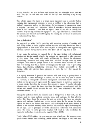 picking strategies, we have to know that because they are strategies, some may not 
work. But we can still build our toolkit so that we have something to try in any 
context.” 
This scholar agrees that there is a larger, more important issue to consider before 
venturing into management strategies to solve a problem in the classroom, that is 
students’ engagement and as per this scholar, the best strategy for management issues 
is engaging curriculum and instruction. When I experience frequent management 
issues in my classroom, I first look to myself: "What is my role in creating this 
situation? Why are my students not engaged?" I ask, says Miller (2012). It means that 
the teachers are the most responsible agency for creating the key issues in classrooms 
as well as resolving them. 
How to do it, then? 
As suggested by Miller (2012), providing with autonomy, mastery of working with 
stuff, having defined a shared purpose with the students, and being focused on how to 
engage students in their works would work as good as other golden rules suggested by 
numerous scholars having interest of this field. That’s all, not a big deal, in fact! 
If one wants the students be engaged, he or she must facilitate with self-directed 
activities and learning models whereby the students are encouraged to take ownership 
of their work. Time again, with ample self-direction by flipping the classroom, 
differentiating instruction and using other best practices brought forth by other 
colleagues. There must be enough spaces in the classroom where students can direct 
their own learning. For this, a number of strategies may be used – use of goal setting 
sheets, logs, reflection, and planning forms can hold students accountable to the 
learning, while still allowing them autonomy to work the way they expect for 
themselves. 
It is equally important to promote the students with their liking in getting better at 
stuff collection -- skills, knowledge of content, and the like that they want to master 
at. However, a strategically classroom management concerned teacher should let 
students see the process of improvement. To engage students in mastery, a teacher has 
to create rubrics that show the progress from novice to master. A number of quality 
indicators can be created for those objectives that students can understand, and the 
teacher also should reward students for their work with performance and public 
celebration (Miller, 2012). 
Through the collective efforts, the students need to find purpose in their work, and the 
teachers need to create authentic contexts, tasks, and audiences for their effective 
works. The focus should be creating the units or projects that have an authentic 
purpose and audience. Students may or may not do things for the teacher, but when 
experts are part of the process and product, they will engage in the work because it 
matters as the students normally create products that have real impact in learning and 
life, at large. Use of principles of the flat classroom to collaborate with classrooms 
across the world to solve problems together will result in with possibilities for 
purposeful and endless work at schools, suggests Miller (2012). 
Finally, Miller (2012) claims, “As you start your new school year, find ways to create 
spaces where students have autonomy, pursue mastery, and engage in tasks that have 
4 
 