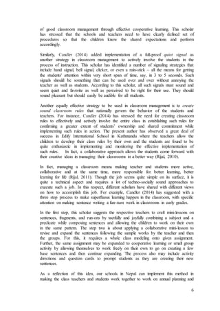 of good classroom management through effective cooperative learning. This scholar 
has stressed that the schools and teachers need to have clearly defined set of 
procedures so that the children know the shared expectations and perform 
accordingly. 
Similarly, Candler (2014) added implementation of a full-proof quiet signal as 
another strategy in classroom management to actively involve the students in the 
process of instruction. This scholar has identified a number of signaling strategies that 
include hand signal, bell signal, clicker, or even a rain-stick – all the means for getting 
the students' attention within very short span of time, say, in 3 to 5 seconds. Such 
signals should be something that can be used over and over without annoying the 
teacher as well as students. According to this scholar, all such signals must sound and 
seem quiet and favorite as well as perceived to be right for their use. They should 
sound pleasant but should easily be audible for all students. 
Another equally effective strategy to be used in classroom management is to create 
sound classroom rules that rationally govern the behavior of the students and 
teachers. For instance, Candler (2014) has stressed the need for creating classroom 
rules to effectively and actively involve the entire class in establishing such rules for 
confirming a greater extent of students’ ownership and shared commitment while 
implementing such rules in action. The present author has observed a great deal of 
success in Edify International School in Kathmandu where the teachers allow the 
children to develop their class rules by their own and the students are found to be 
quite enthusiastic in implementing and monitoring the effective implementation of 
such rules. In fact, a collaborative approach allows the students come forward with 
their creative ideas in managing their classrooms in a better way (Rijal, 2010). 
In fact, managing a classroom means making teacher and students more active, 
collaborative and at the same time, more responsible for better learning, better 
learning for life (Rijal, 2011). Though the job seems quite simple on its surface, it is 
quite a technical aspect and requires a lot of techno-socially sound approaches to 
execute such a job. In this respect, different scholars have shared with different views 
on how to accomplish this job. For example, Candler (2014) has suggested with a 
three step process to make superfluous learning happen in the classroom, with specific 
attention on making sentence writing a fun-sum work in classrooms in early grades. 
In the first step, this scholar suggests the respective teachers to craft mini-lessons on 
sentences, fragments, and run-ons by tactfully and joyfully combining a subject and a 
predicate while composing sentences and allowing the children to work on their own 
in the same pattern. The step two is about applying a collaborative mini-lesson to 
revise and expand the sentences following the sample works by the teacher and then 
the groups. For this, it requires a whole class modeling onto given assignment. 
Further, the same assignment may be expanded to cooperative learning or small group 
activity by allowing themselves to work freely on their own to go on creating a few 
base sentences and then continue expanding. The process also may include activity 
directions and question cards to prompt students as they are creating their new 
sentences. 
As a reflection of this idea, our schools in Nepal can implement this method in 
making the class teachers and students work together to work on annual planning and 
6 
 