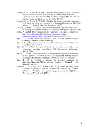 9 
Evertson, C. M., & Neal, K. W. (2014). Looking into learning-centered classrooms: 
implications for classroom management. A working paper of National 
Education Association Research Department.Washington DC. Available at: 
http://www.nea.org. Retrieved on: November 18, 2014. 
Evertson, C. M., & Neal, K. W. (2006). Looking into learning-centered classrooms: 
implications for classroom management. Classroom Management. July 2006. 
Atlanta, GA: National Education Association [NEA]. 
Lakes, K., & Smith, L. (2002). Classroom management for effective instruction. 
Proceedings of a seminar on Effective Classroom management. October, 2002. 
Miller, A. (2012). From management to engagement. Edutopia. Available at: 
http://www.edutopia.org/blog/classroom-management-student-engagement- 
andrew-miller. Retrieved on: November 20, 2014. 
Rijal, C. P. (2011). Leadership readiness: road to TQM implementation. 
Germany: Lambert Academic Publishing. 
Rijal, C. P. (2010). Edify approach to quality school education. Kathmandu: 
Edify International School. 
Rijal, C. P. (2009). Instructional leadership in classrooms. Classroom 
management workshop proceedings, Edify International, Kathmandu, 
April 7, 2009. 
Rijal, C. P. (2004). Leadership readiness to implement total quality management 
in the Nepalese secondary schools. An unpublished doctoral research 
dissertation. Kathmandu: Kathmandu University, School of Education. 
Starr, L. (2014). Creating a climate for learning. Available at: 
http://www.educationworld.com/a_curr/curr155.shtml. Retrieved on 
November 19, 2014. 
Weinstein, C. S. , Clarke, S. T. , & Curran, M. (2013). Toward a Conception of 
Culturally Responsive Classroom Management. Journal of Teacher 
Education. Available at: http://jte.sagepub.com/content/55/1/25.short. 
Retrieved on: November 20, 2014. 
