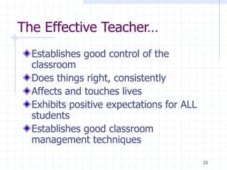 The Effective Teacher…
Establishes good control of the
classroom
Does things right, consistently
Affects and touches lives
Exhibits positive expectations for ALL
students
Establishes good classroom
management techniques
10
 