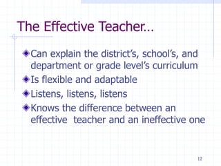 The Effective Teacher…
Can explain the district’s, school’s, and
department or grade level’s curriculum
Is flexible and adaptable
Listens, listens, listens
Knows the difference between an
effective teacher and an ineffective one
12
 