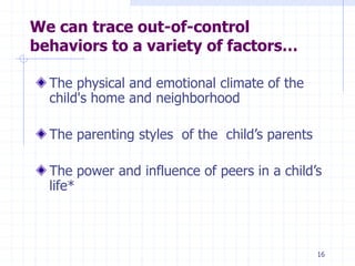 We can trace out-of-control
behaviors to a variety of factors…
The physical and emotional climate of the
child's home and neighborhood
The parenting styles of the child’s parents
The power and influence of peers in a child’s
life*
16
 