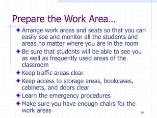 Prepare the Work Area…
Arrange work areas and seats so that you can
easily see and monitor all the students and
areas no matter where you are in the room
Be sure that students will be able to see you
as well as frequently used areas of the
classroom
Keep traffic areas clear
Keep access to storage areas, bookcases,
cabinets, and doors clear
Learn the emergency procedures
Make sure you have enough chairs for the
work areas 29
 