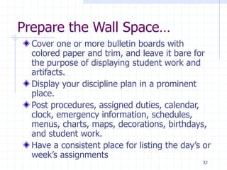 Prepare the Wall Space…
Cover one or more bulletin boards with
colored paper and trim, and leave it bare for
the purpose of displaying student work and
artifacts.
Display your discipline plan in a prominent
place.
Post procedures, assigned duties, calendar,
clock, emergency information, schedules,
menus, charts, maps, decorations, birthdays,
and student work.
Have a consistent place for listing the day’s or
week’s assignments
32
 