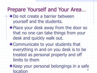 Prepare Yourself and Your Area…
Do not create a barrier between
yourself and the students.
Place your desk away from the door so
that no one can take things from your
desk and quickly walk out.
Communicate to your students that
everything in and on you desk is to be
treated as personal property and off
limits to them
Keep your personal belongings in a safe
location
33
 