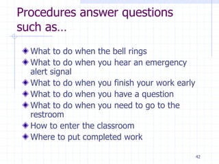 Procedures answer questions
such as…
What to do when the bell rings
What to do when you hear an emergency
alert signal
What to do when you finish your work early
What to do when you have a question
What to do when you need to go to the
restroom
How to enter the classroom
Where to put completed work
42
 