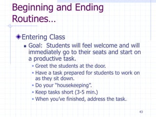 Beginning and Ending
Routines…
Entering Class
 Goal: Students will feel welcome and will
immediately go to their seats and start on
a productive task.
 Greet the students at the door.
 Have a task prepared for students to work on
as they sit down.
 Do your “housekeeping”.
 Keep tasks short (3-5 min.)
 When you’ve finished, address the task.
43
 