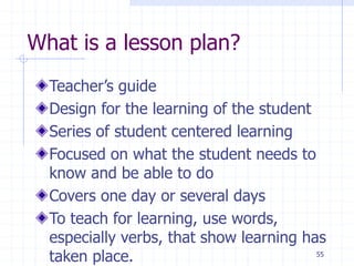 What is a lesson plan?
Teacher’s guide
Design for the learning of the student
Series of student centered learning
Focused on what the student needs to
know and be able to do
Covers one day or several days
To teach for learning, use words,
especially verbs, that show learning has
taken place. 55
 
