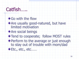 Catfish…..
Go with the flow
Are usually good-natured, but have
limited motivation
Are social beings
Tend to cooperate; follow MOST rules
Perform to the average or just enough
to stay out of trouble with mom/dad
Etc., etc., etc……
58
 