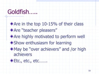 Goldfish…..
Are in the top 10-15% of their class
Are “teacher pleasers”
Are highly motivated to perform well
Show enthusiasm for learning
May be “over achievers” and /or high
achievers
Etc., etc., etc…….
59
 