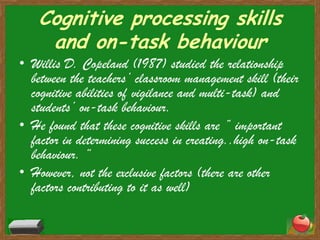 Cognitive processing skills and on-task behaviourWillis D. Copeland (1987) studied the relationship between the teachers’ classroom management skill (their cognitive abilities of vigilance and multi-task) and students’ on-task behaviour.He found that these cognitive skills are ” important factor in determining success in creating..high on-task behaviour. “However, not the exclusive factors (there are other factors contributing to it as well)