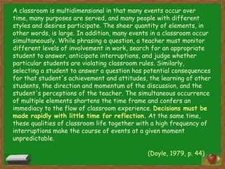 A classroom is multidimensional in that many events occur over time, many purposes are served, and many people with different styles and desires participate. The sheer quantity of elements, in other words, is large. In addition, many events in a classroom occur simultaneously. While phrasing a question, a teacher must monitor different levels of involvement in work, search for an appropriate student to answer, anticipate interruptions, and judge whether particular students are violating classroom rules. Similarly, selecting a student to answer a question has potential consequences for that student's achievement and attitudes, the learning of other students, the direction and momentum of the discussion, and the student's perceptions of the teacher. The simultaneous occurrence of multiple elements shortens the time frame and confers an immediacy to the flow of classroom experience. Decisions must be made rapidly with little time for reflection. At the same time, these qualities of classroom life together with a high frequency of interruptions make the course of events at a given moment unpredictable. 						(Doyle, 1979, p. 44) 