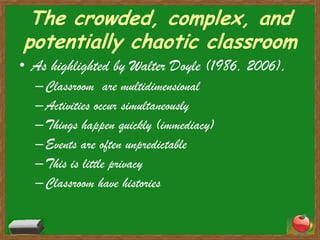 The crowded, complex, and potentially chaotic classroomAs highlighted by Walter Doyle (1986, 2006), Classroom  are multidimensionalActivities occur simultaneouslyThings happen quickly (immediacy)Events are often unpredictableThis is little privacyClassroom have histories
