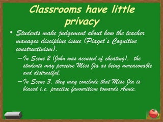 Classrooms have little privacyStudents make judgement about how the teacher manages discipline issue (Piaget’s Cognitive constructivism). In Scene 2 (John was accused of cheating),  the students may perceive Miss Jia as being unreasonable and distrustful.In Scene 3, they may conclude that Miss Jia is biased i.e. practise favouritism towards Annie.