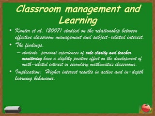 Classroom management and LearningKunter et al. (2007) studied on the relationship between effective classroom management and subject-related interest.The findings,students’ personal experiences of rule clarity and teacher monitoringhave a slightly positive effect on the development of math-related interest in secondary mathematics classrooms.Implication:  Higher interest results in active and in-depth learning behaviour.