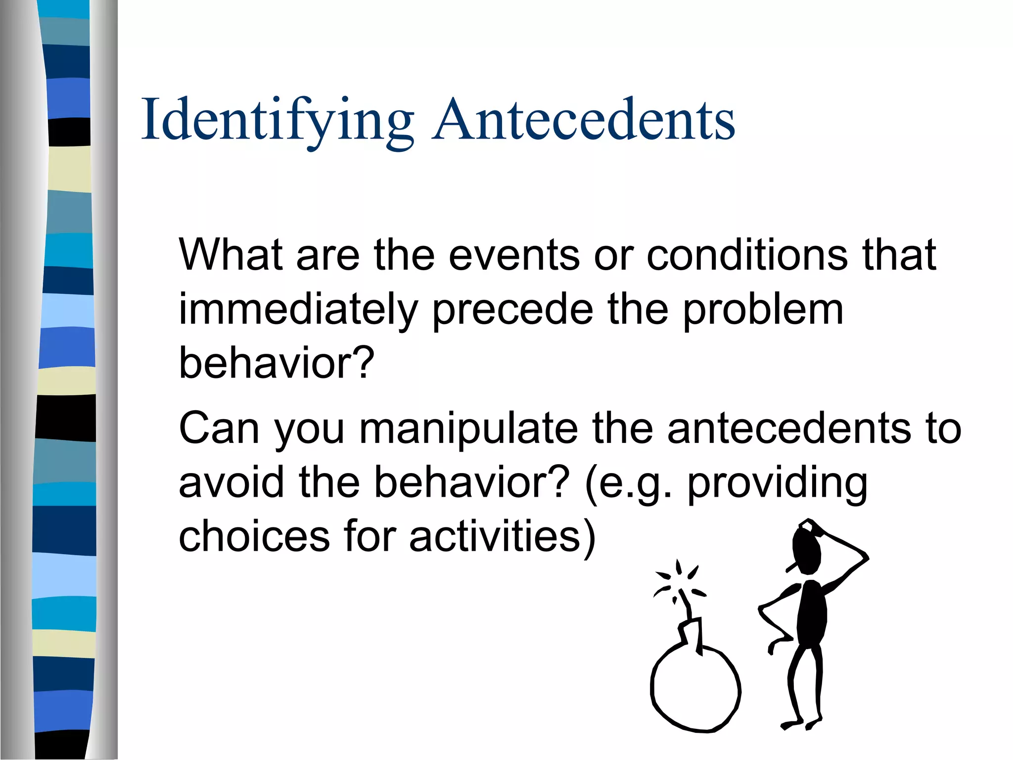 Identifying Antecedents
What are the events or conditions that
immediately precede the problem
behavior?
Can you manipulate the antecedents to
avoid the behavior? (e.g. providing
choices for activities)
 